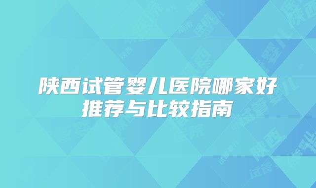 陕西试管婴儿医院哪家好推荐与比较指南