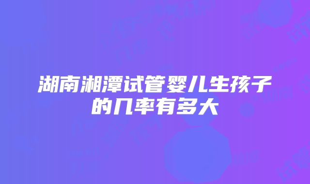湖南湘潭试管婴儿生孩子的几率有多大