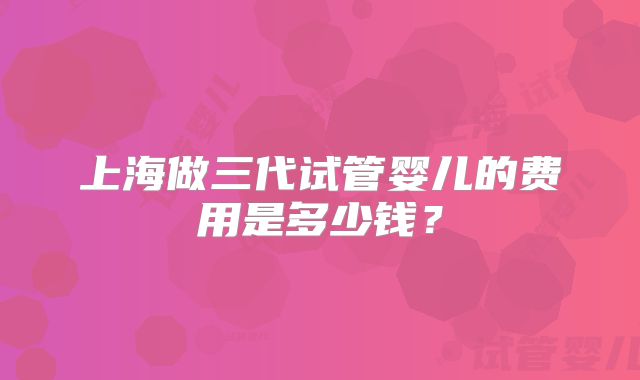 上海做三代试管婴儿的费用是多少钱？