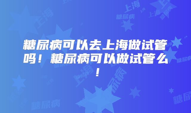 糖尿病可以去上海做试管吗!糖尿病可以做试管么!