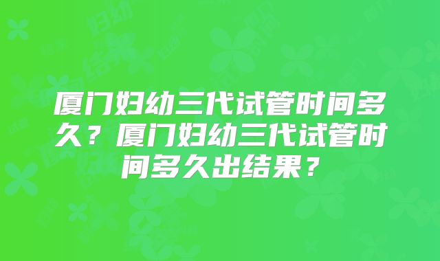 厦门妇幼三代试管时间多久?厦门妇幼三代试管时间多久出结果?
