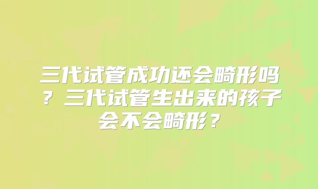三代试管成功还会畸形吗？三代试管生出来的孩子会不会畸形？