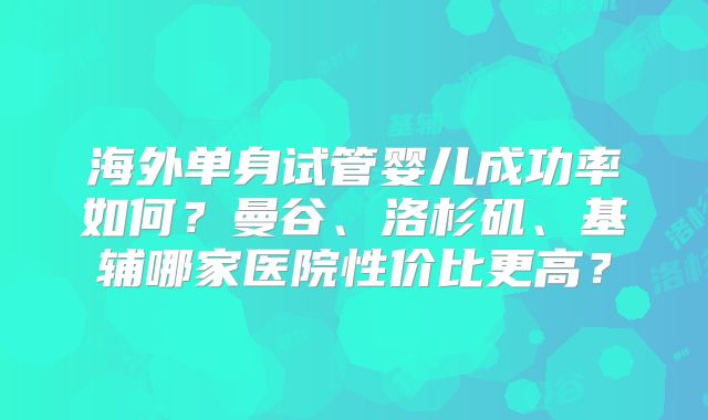 海外单身试管婴儿成功率如何?曼谷、洛杉矶、基辅哪家医院性价比更高?