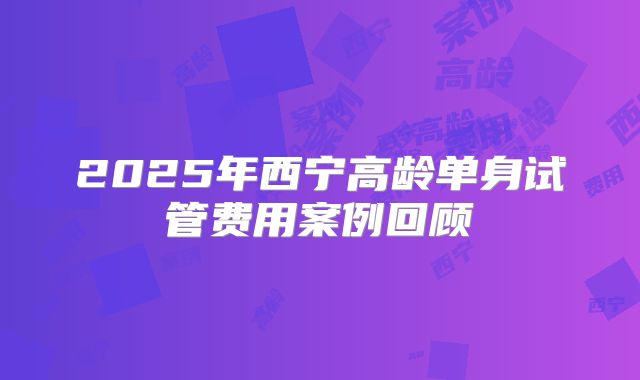 2025年西宁高龄单身试管费用案例回顾