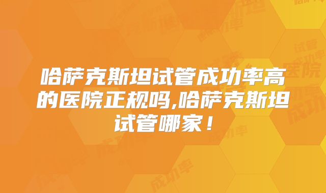 哈萨克斯坦试管成功率高的医院正规吗,哈萨克斯坦试管哪家！
