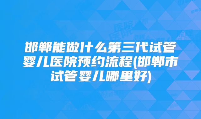 邯郸能做什么第三代试管婴儿医院预约流程(邯郸市试管婴儿哪里好)
