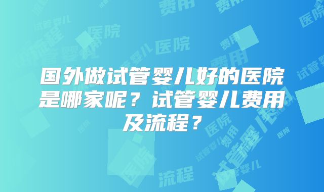 国外做试管婴儿好的医院是哪家呢?试管婴儿费用及流程?