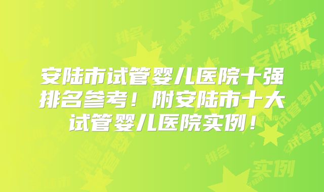 安陆市试管婴儿医院十强排名参考!附安陆市十大试管婴儿医院实例!
