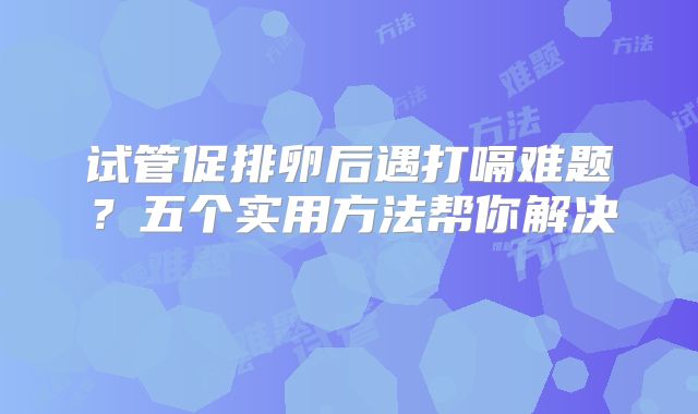 试管促排卵后遇打嗝难题？五个实用方法帮你解决‌