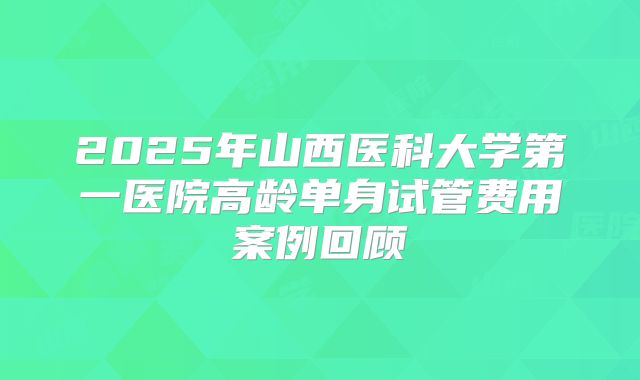 2025年山西医科大学第一医院高龄单身试管费用案例回顾