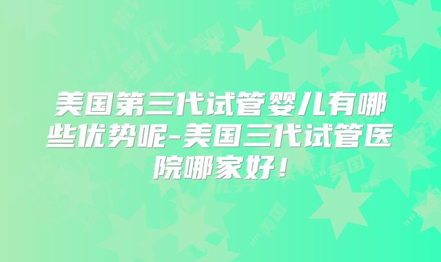 美国第三代试管婴儿有哪些优势呢-美国三代试管医院哪家好！
