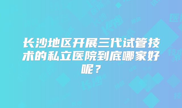 长沙地区开展三代试管技术的私立医院到底哪家好呢？