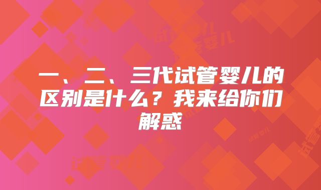 一、二、三代试管婴儿的区别是什么？我来给你们解惑