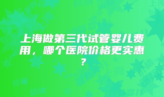 上海做第三代试管婴儿费用，哪个医院价格更实惠？