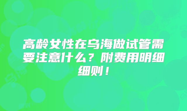 高龄女性在乌海做试管需要注意什么？附费用明细细则！
