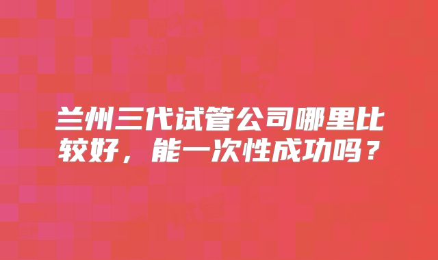 兰州三代试管公司哪里比较好，能一次性成功吗？