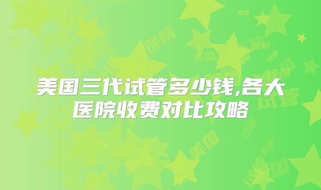 美国三代试管多少钱,各大医院收费对比攻略
