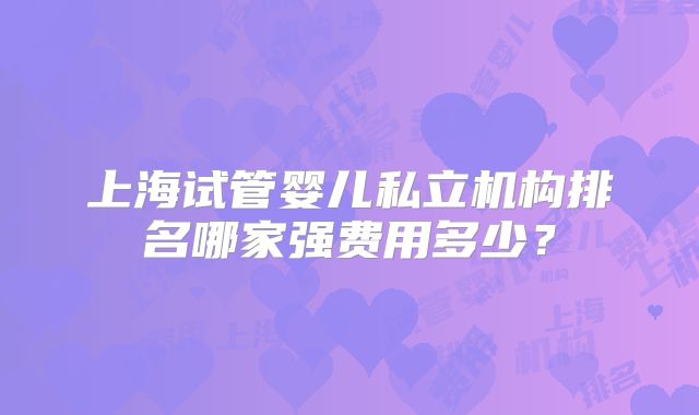 上海试管婴儿私立机构排名哪家强费用多少？