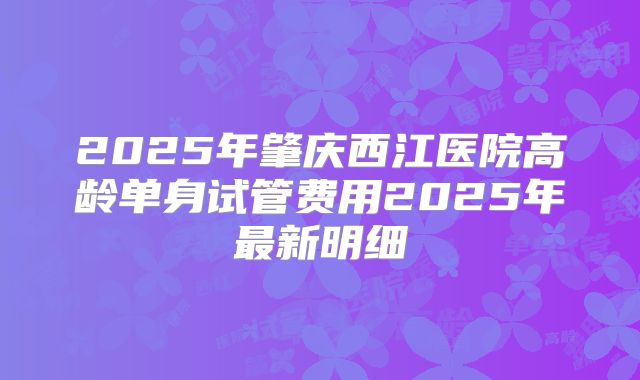 2025年肇庆西江医院高龄单身试管费用2025年最新明细