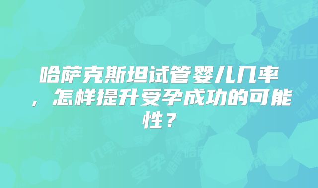 哈萨克斯坦试管婴儿几率，怎样提升受孕成功的可能性？