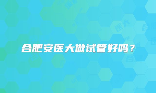 合肥安医大做试管好吗？