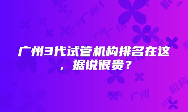 广州3代试管机构排名在这，据说很贵？