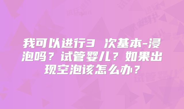 我可以进行3 次基本-浸泡吗？试管婴儿？如果出现空泡该怎么办？