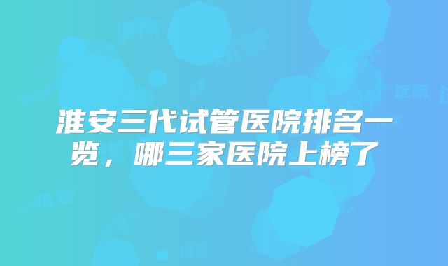 淮安三代试管医院排名一览，哪三家医院上榜了