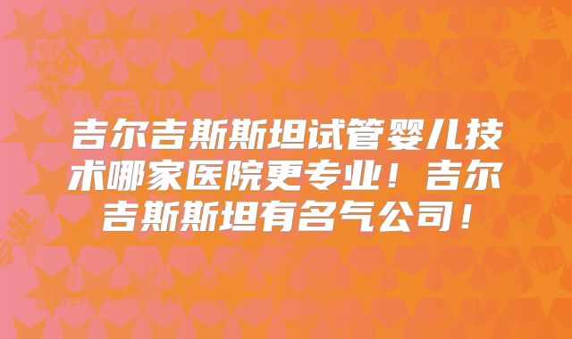 吉尔吉斯斯坦试管婴儿技术哪家医院更专业！吉尔吉斯斯坦有名气公司！
