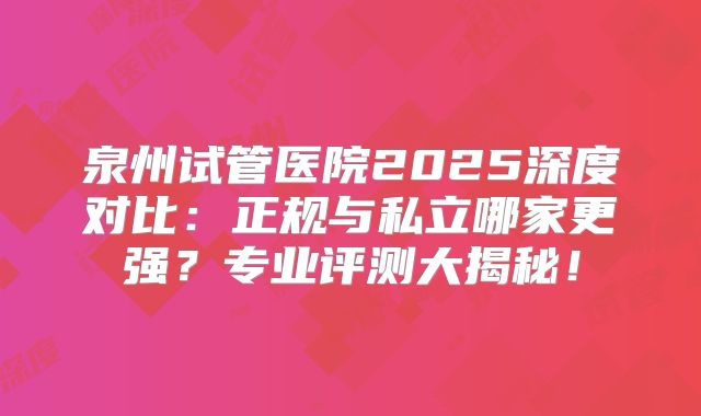 泉州试管医院2025深度对比：正规与私立哪家更强？专业评测大揭秘！