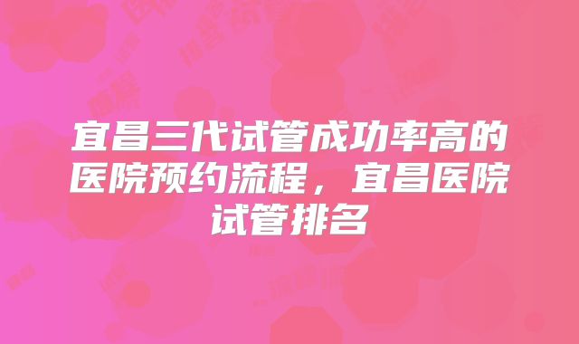 宜昌三代试管成功率高的医院预约流程,宜昌医院试管排名