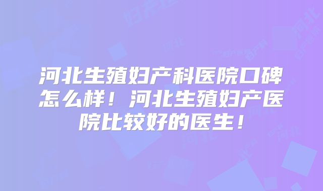 河北生殖妇产科医院口碑怎么样！河北生殖妇产医院比较好的医生！