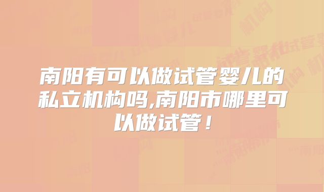 南阳有可以做试管婴儿的私立机构吗,南阳市哪里可以做试管！