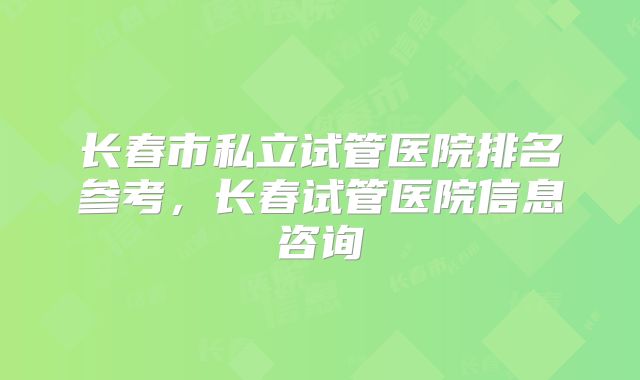 长春市私立试管医院排名参考，长春试管医院信息咨询