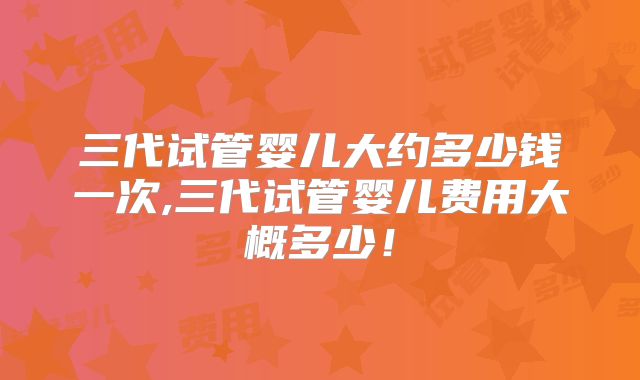 三代试管婴儿大约多少钱一次,三代试管婴儿费用大概多少！