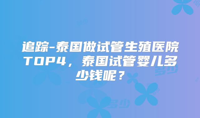 追踪-泰国做试管生殖医院TOP4，泰国试管婴儿多少钱呢？