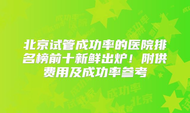 北京试管成功率的医院排名榜前十新鲜出炉！附供费用及成功率参考