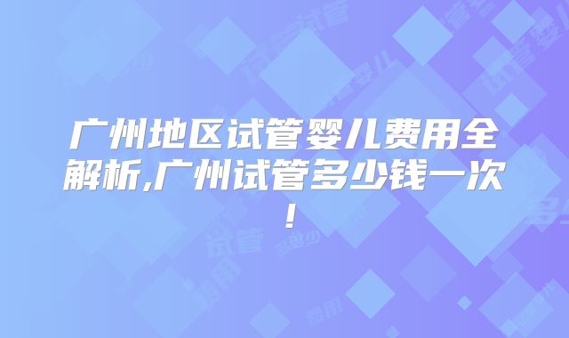 广州地区试管婴儿费用全解析,广州试管多少钱一次！