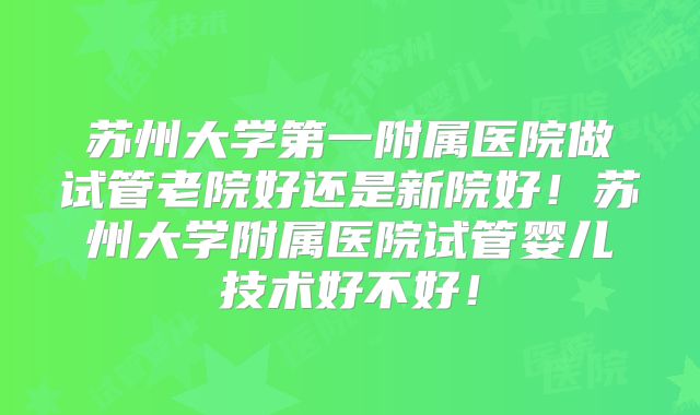 苏州大学第一附属医院做试管老院好还是新院好!苏州大学附属医院试管婴儿技术好不好!