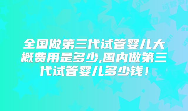 全国做第三代试管婴儿大概费用是多少,国内做第三代试管婴儿多少钱！