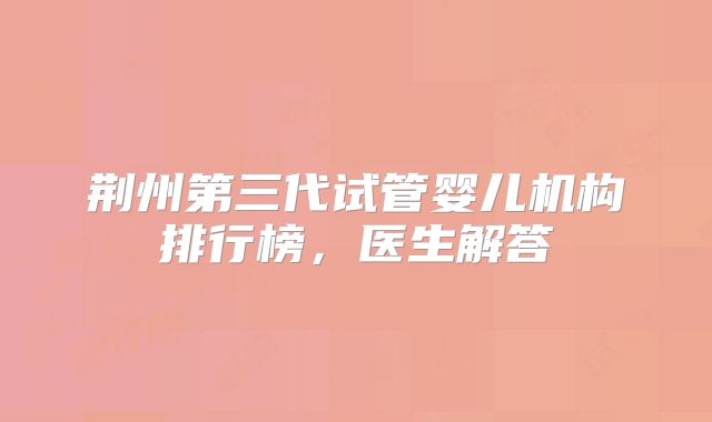 荆州第三代试管婴儿机构排行榜,医生解答