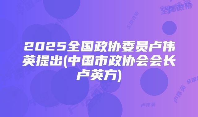 2025全国政协委员卢伟英提出(中国市政协会会长卢英方)