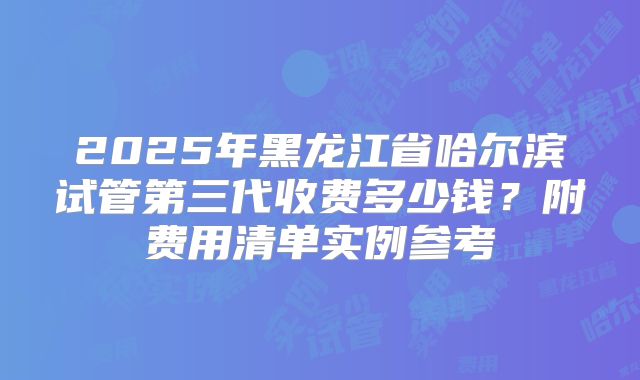 2025年黑龙江省哈尔滨试管第三代收费多少钱？附费用清单实例参考