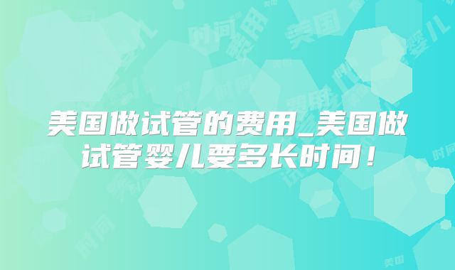 美国做试管的费用_美国做试管婴儿要多长时间！
