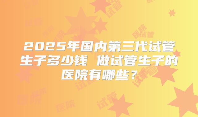 2025年国内第三代试管生子多少钱 做试管生子的医院有哪些？