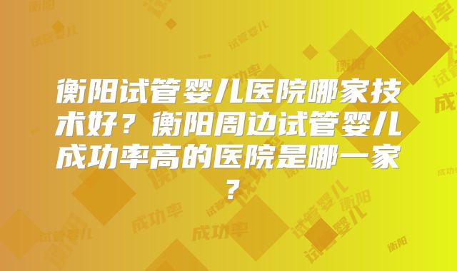 衡阳试管婴儿医院哪家技术好？衡阳周边试管婴儿成功率高的医院是哪一家？