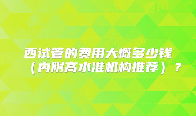 西试管的费用大概多少钱（内附高水准机构推荐）？