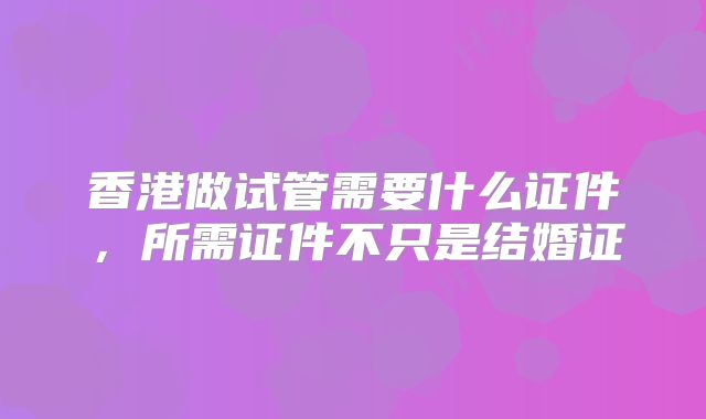 香港做试管需要什么证件，所需证件不只是结婚证