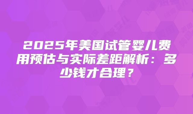 2025年美国试管婴儿费用预估与实际差距解析:多少钱才合理?