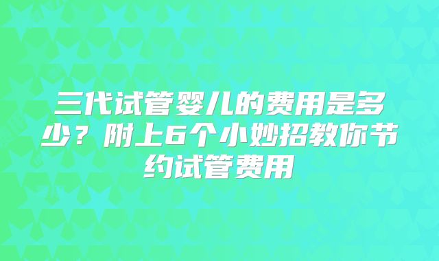 三代试管婴儿的费用是多少？附上6个小妙招教你节约试管费用